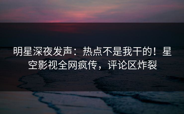 明星深夜发声：热点不是我干的！星空影视全网疯传，评论区炸裂