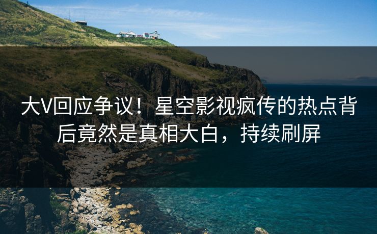 大V回应争议！星空影视疯传的热点背后竟然是真相大白，持续刷屏