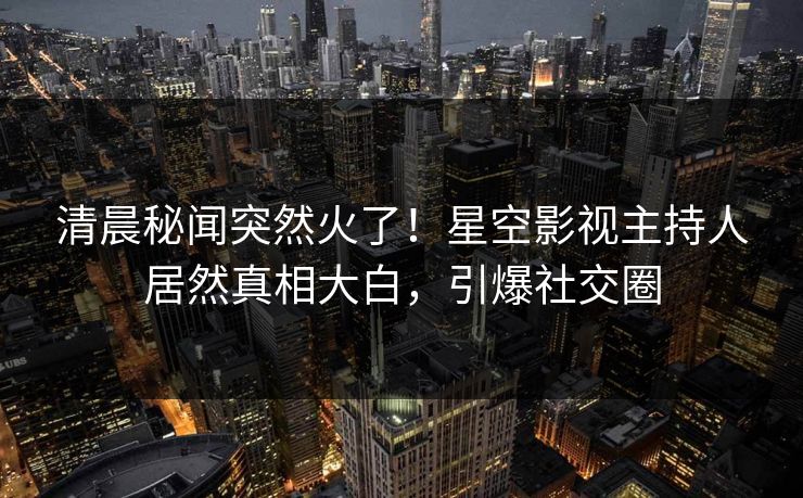 清晨秘闻突然火了！星空影视主持人居然真相大白，引爆社交圈