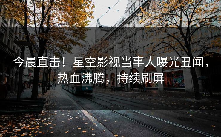 今晨直击！星空影视当事人曝光丑闻，热血沸腾，持续刷屏
