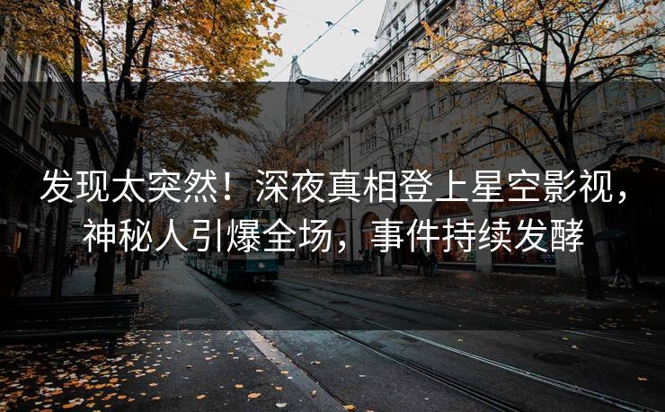 发现太突然！深夜真相登上星空影视，神秘人引爆全场，事件持续发酵