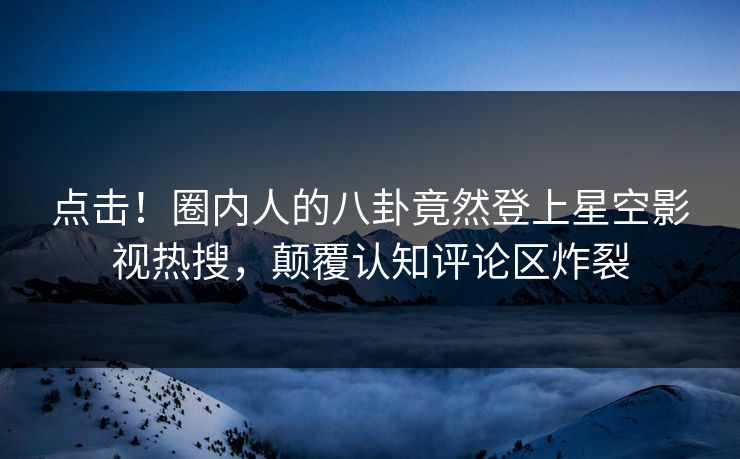 点击！圈内人的八卦竟然登上星空影视热搜，颠覆认知评论区炸裂