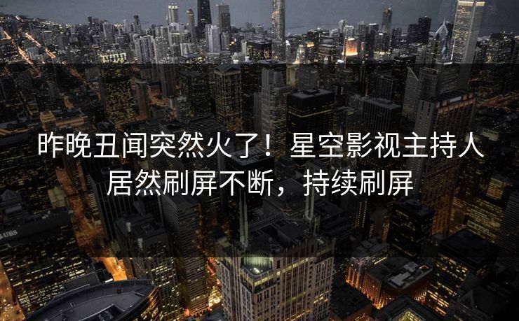 昨晚丑闻突然火了！星空影视主持人居然刷屏不断，持续刷屏