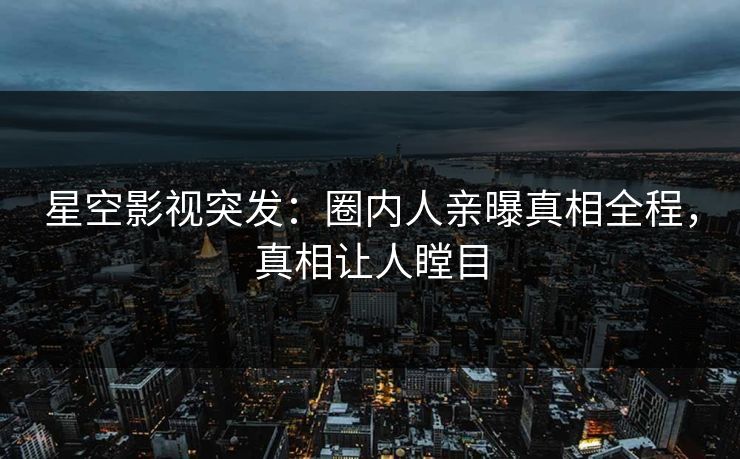 星空影视突发：圈内人亲曝真相全程，真相让人瞠目