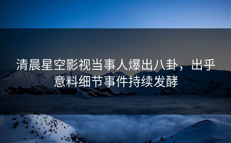 清晨星空影视当事人爆出八卦，出乎意料细节事件持续发酵