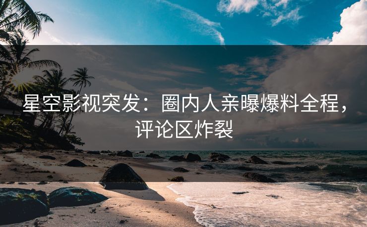 星空影视突发：圈内人亲曝爆料全程，评论区炸裂