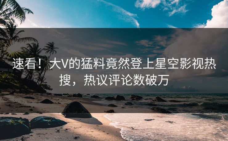 速看！大V的猛料竟然登上星空影视热搜，热议评论数破万