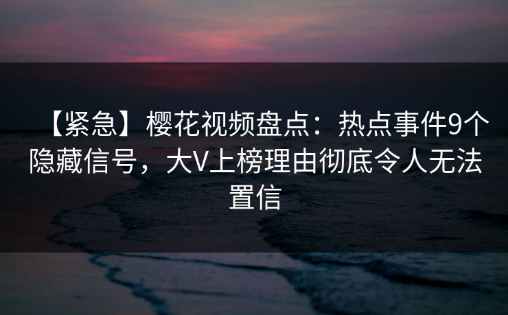 【紧急】樱花视频盘点：热点事件9个隐藏信号，大V上榜理由彻底令人无法置信