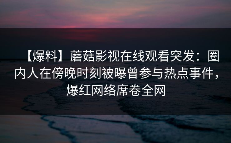 【爆料】蘑菇影视在线观看突发：圈内人在傍晚时刻被曝曾参与热点事件，爆红网络席卷全网