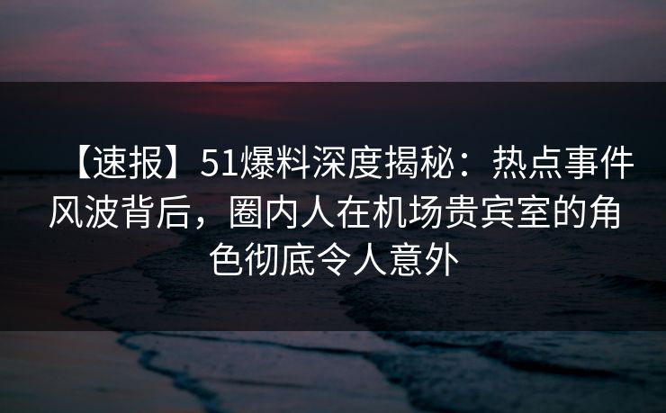 【速报】51爆料深度揭秘：热点事件风波背后，圈内人在机场贵宾室的角色彻底令人意外