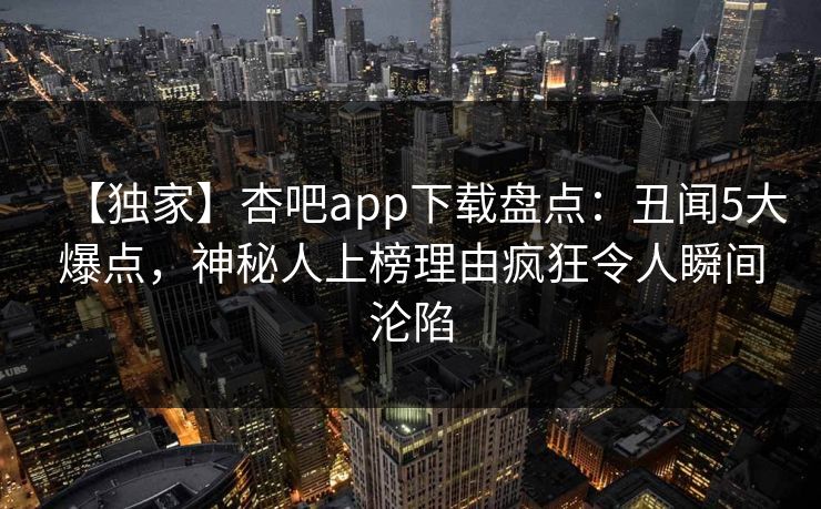 【独家】杏吧app下载盘点：丑闻5大爆点，神秘人上榜理由疯狂令人瞬间沦陷