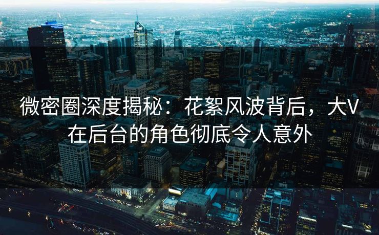 微密圈深度揭秘：花絮风波背后，大V在后台的角色彻底令人意外