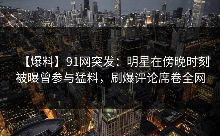 【爆料】91网突发：明星在傍晚时刻被曝曾参与猛料，刷爆评论席卷全网
