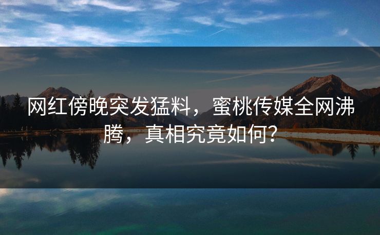 网红傍晚突发猛料，蜜桃传媒全网沸腾，真相究竟如何？