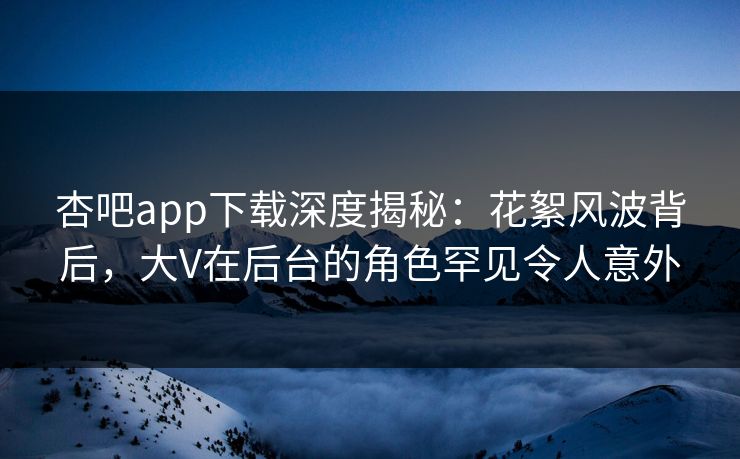 杏吧app下载深度揭秘：花絮风波背后，大V在后台的角色罕见令人意外