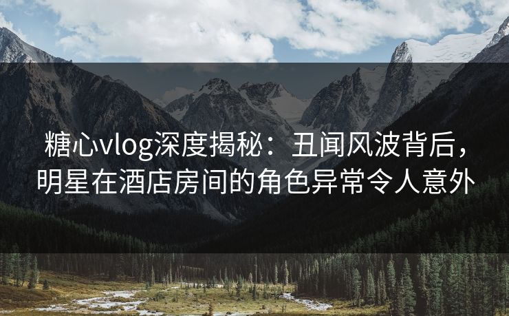 糖心vlog深度揭秘：丑闻风波背后，明星在酒店房间的角色异常令人意外