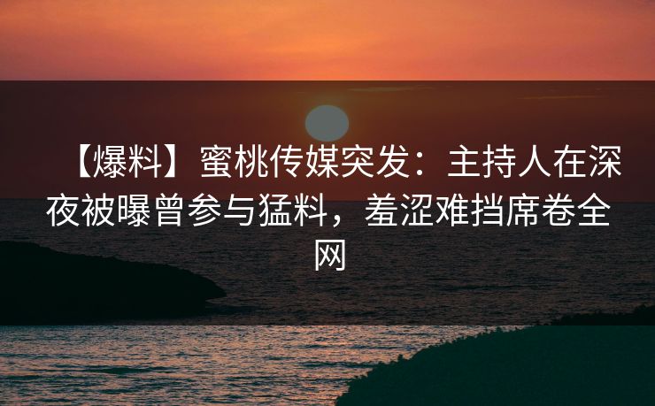 【爆料】蜜桃传媒突发：主持人在深夜被曝曾参与猛料，羞涩难挡席卷全网