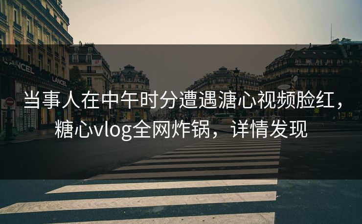 当事人在中午时分遭遇溏心视频脸红，糖心vlog全网炸锅，详情发现