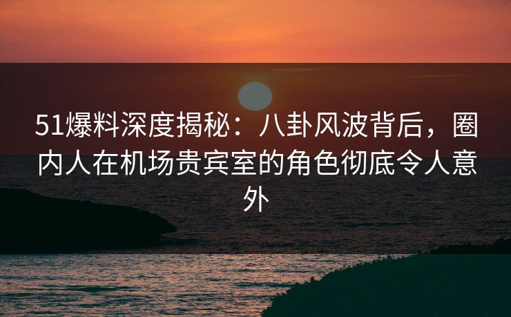 51爆料深度揭秘：八卦风波背后，圈内人在机场贵宾室的角色彻底令人意外