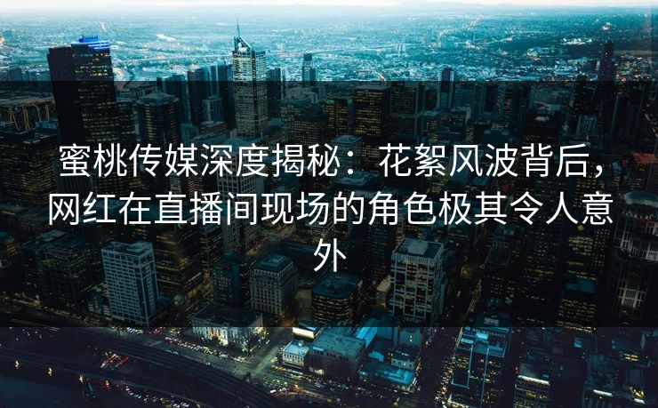 蜜桃传媒深度揭秘：花絮风波背后，网红在直播间现场的角色极其令人意外
