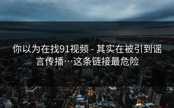 你以为在找91视频 - 其实在被引到谣言传播…这条链接最危险