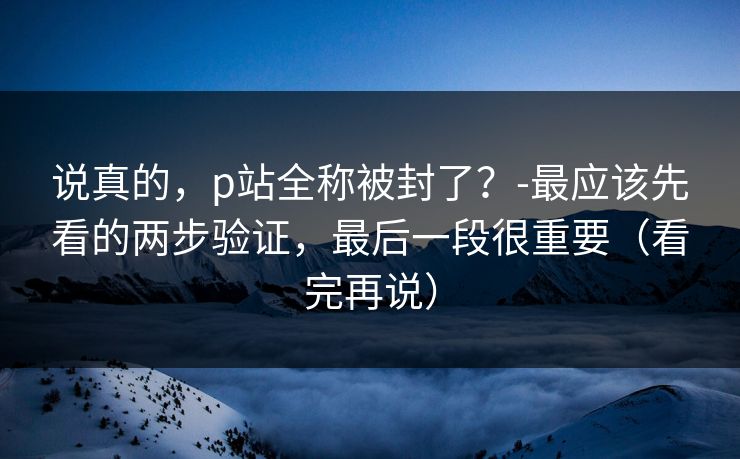 说真的,p站全称被封了?-最应该先看的两步验证,最后一段很重要(看完再说) 说真的,p站全称被封了?-最应该先看的两步验证,最后一段很重要(看完再说)