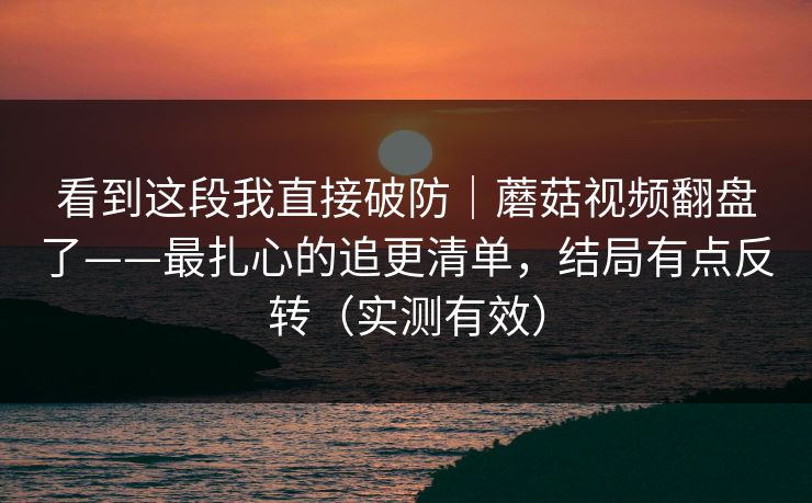 看到这段我直接破防|蘑菇视频翻盘了——最扎心的追更清单,结局有点反转(实测有效) 看到这段我直接破防|蘑菇视频翻盘了——最扎心的追更清单,结局有点反转(实测有效)