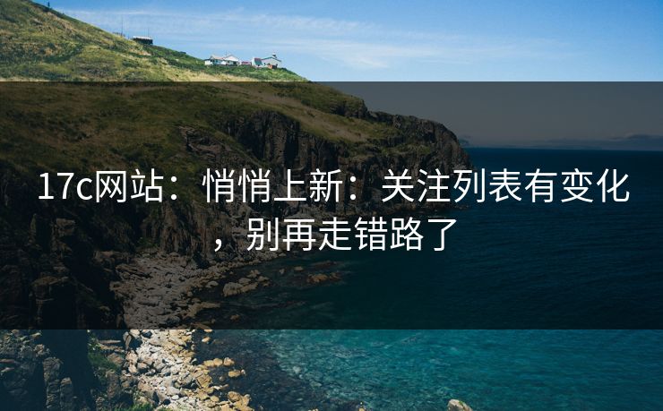 17c网站：悄悄上新：关注列表有变化，别再走错路了