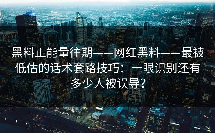 黑料正能量往期——网红黑料——最被低估的话术套路技巧：一眼识别还有多少人被误导？