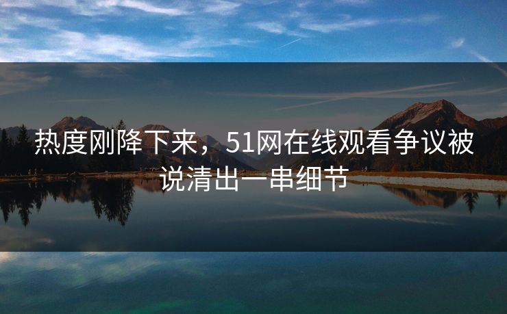 热度刚降下来，51网在线观看争议被说清出一串细节