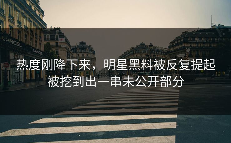 热度刚降下来，明星黑料被反复提起被挖到出一串未公开部分